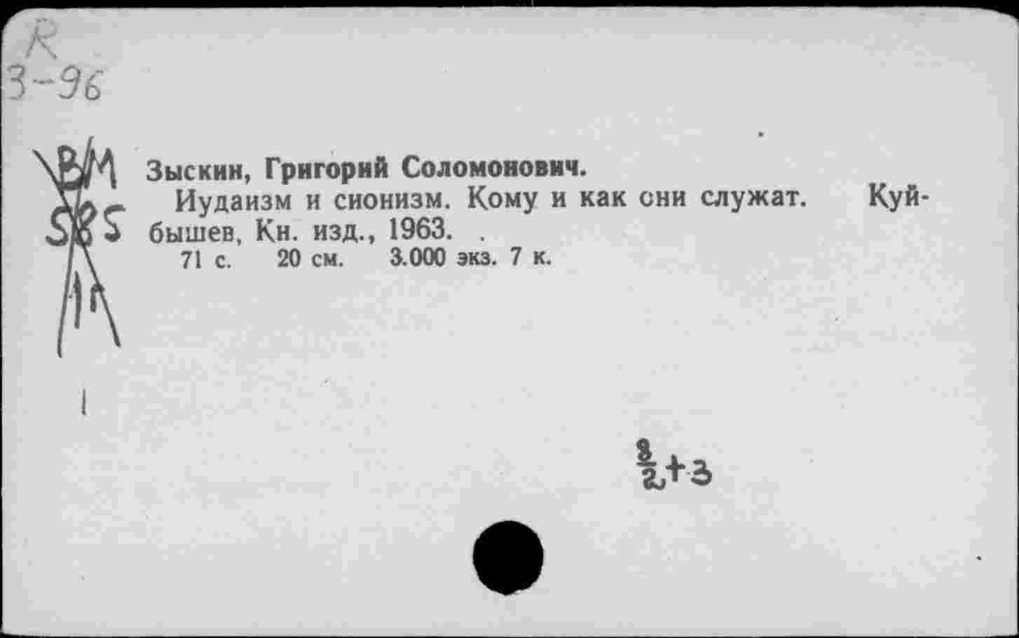 ﻿г к
З-Эб
Зыскин, Григорий Соломонович.
Иудаизм и сионизм. Кому и как сии служат. Куй-* бышев, Кн. изд., 1963. .
/ \	71 с. 20 см. 3.000 экз. 7 к.
1+3